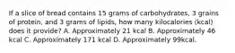 If a slice of bread contains 15 grams of carbohydrates, 3 grains of protein, and 3 grams of lipids, how many kilocalories (kcal) does it provide? A. Approximately 21 kcal B. Approximately 46 kcal C. Approximately 171 kcal D. Approximately 99kcal.