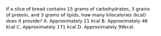 If a slice of bread contains 15 grams of carbohydrates, 3 grains of protein, and 3 grams of lipids, how many kilocalories (kcal) does it provide? A. Approximately 21 kcal B. Approximately 46 kcal C. Approximately 171 kcal D. Approximately 99kcal.