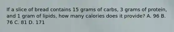 If a slice of bread contains 15 grams of carbs, 3 grams of protein, and 1 gram of lipids, how many calories does it provide? A. 96 B. 76 C. 81 D. 171