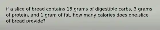 if a slice of bread contains 15 grams of digestible carbs, 3 grams of protein, and 1 gram of fat, how many calories does one slice of bread provide?