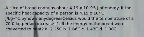 A slice of bread contains about 4.19 x 10 ^5 J of energy. If the specific heat capacity of a person is 4.19 x 10^3 J/kg•°C,byhowmanydegreesCelsius would the temperature of a 70.0 kg person increase if all the energy in the bread were converted to heat? a. 2.25C b. 1.86C c. 1.43C d. 1.00C