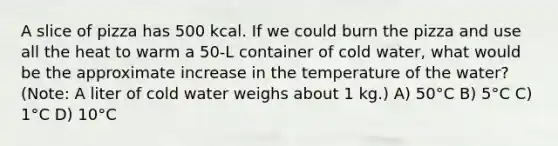 A slice of pizza has 500 kcal. If we could burn the pizza and use all the heat to warm a 50-L container of cold water, what would be the approximate increase in the temperature of the water? (Note: A liter of cold water weighs about 1 kg.) A) 50°C B) 5°C C) 1°C D) 10°C