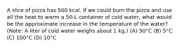 A slice of pizza has 500 kcal. If we could burn the pizza and use all the heat to warm a 50-L container of cold water, what would be the approximate increase in the temperature of the water? (Note: A liter of cold water weighs about 1 kg.) (A) 50°C (B) 5°C (C) 100°C (D) 10°C