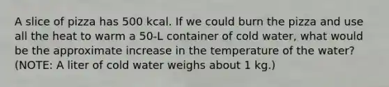 A slice of pizza has 500 kcal. If we could burn the pizza and use all the heat to warm a 50-L container of cold water, what would be the approximate increase in the temperature of the water? (NOTE: A liter of cold water weighs about 1 kg.)