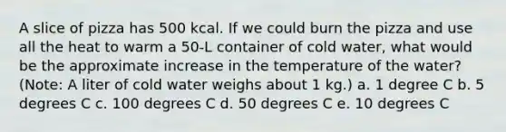 A slice of pizza has 500 kcal. If we could burn the pizza and use all the heat to warm a 50-L container of cold water, what would be the approximate increase in the temperature of the water? (Note: A liter of cold water weighs about 1 kg.) a. 1 degree C b. 5 degrees C c. 100 degrees C d. 50 degrees C e. 10 degrees C