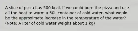 A slice of pizza has 500 kcal. If we could burn the pizza and use all the heat to warm a 50L container of cold water, what would be the approximate increase in the temperature of the water? (Note: A liter of cold water weighs about 1 kg)