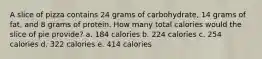 A slice of pizza contains 24 grams of carbohydrate, 14 grams of fat, and 8 grams of protein. How many total calories would the slice of pie provide? a. 184 calories b. 224 calories c. 254 calories d. 322 calories e. 414 calories