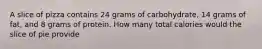 A slice of pizza contains 24 grams of carbohydrate, 14 grams of fat, and 8 grams of protein. How many total calories would the slice of pie provide