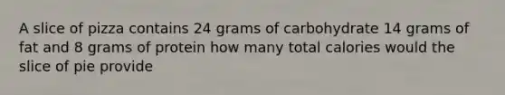 A slice of pizza contains 24 grams of carbohydrate 14 grams of fat and 8 grams of protein how many total calories would the slice of pie provide