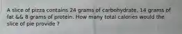 A slice of pizza contains 24 grams of carbohydrate, 14 grams of fat && 8 grams of protein. How many total calories would the slice of pie provide ?