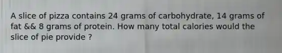 A slice of pizza contains 24 grams of carbohydrate, 14 grams of fat && 8 grams of protein. How many total calories would the slice of pie provide ?