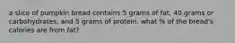 a slice of pumpkin bread contains 5 grams of fat, 40 grams or carbohydrates, and 5 grams of protein. what % of the bread's calories are from fat?