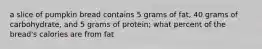 a slice of pumpkin bread contains 5 grams of fat, 40 grams of carbohydrate, and 5 grams of protein; what percent of the bread's calories are from fat