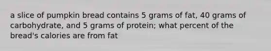 a slice of pumpkin bread contains 5 grams of fat, 40 grams of carbohydrate, and 5 grams of protein; what percent of the bread's calories are from fat