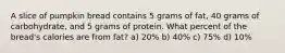 A slice of pumpkin bread contains 5 grams of fat, 40 grams of carbohydrate, and 5 grams of protein. What percent of the bread's calories are from fat? a) 20% b) 40% c) 75% d) 10%