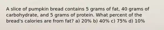 A slice of pumpkin bread contains 5 grams of fat, 40 grams of carbohydrate, and 5 grams of protein. What percent of the bread's calories are from fat? a) 20% b) 40% c) 75% d) 10%