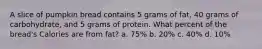 A slice of pumpkin bread contains 5 grams of fat, 40 grams of carbohydrate, and 5 grams of protein. What percent of the bread's Calories are from fat? a. 75% b. 20% c. 40% d. 10%