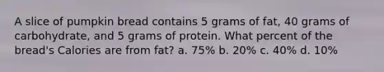 A slice of pumpkin bread contains 5 grams of fat, 40 grams of carbohydrate, and 5 grams of protein. What percent of the bread's Calories are from fat? a. 75% b. 20% c. 40% d. 10%