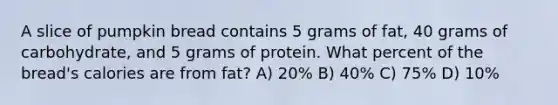 A slice of pumpkin bread contains 5 grams of fat, 40 grams of carbohydrate, and 5 grams of protein. What percent of the bread's calories are from fat? A) 20% B) 40% C) 75% D) 10%