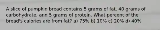 A slice of pumpkin bread contains 5 grams of fat, 40 grams of carbohydrate, and 5 grams of protein. What percent of the bread's calories are from fat? a) 75% b) 10% c) 20% d) 40%