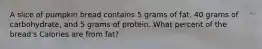 A slice of pumpkin bread contains 5 grams of fat, 40 grams of carbohydrate, and 5 grams of protein. What percent of the bread's Calories are from fat?