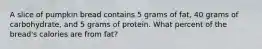 A slice of pumpkin bread contains 5 grams of fat, 40 grams of carbohydrate, and 5 grams of protein. What percent of the bread's calories are from fat?