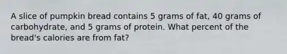 A slice of pumpkin bread contains 5 grams of fat, 40 grams of carbohydrate, and 5 grams of protein. What percent of the bread's calories are from fat?