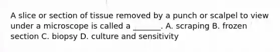 A slice or section of tissue removed by a punch or scalpel to view under a microscope is called a​ _______. A. scraping B. frozen section C. biopsy D. culture and sensitivity