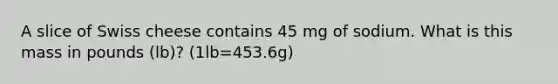 A slice of Swiss cheese contains 45 mg of sodium. What is this mass in pounds (lb)? (1lb=453.6g)