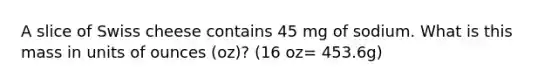 A slice of Swiss cheese contains 45 mg of sodium. What is this mass in units of ounces (oz)? (16 oz= 453.6g)