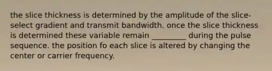 the slice thickness is determined by the amplitude of the slice-select gradient and transmit bandwidth. once the slice thickness is determined these variable remain _________ during the pulse sequence. the position fo each slice is altered by changing the center or carrier frequency.