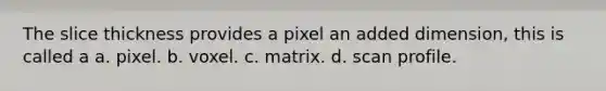 The slice thickness provides a pixel an added dimension, this is called a a. pixel. b. voxel. c. matrix. d. scan profile.