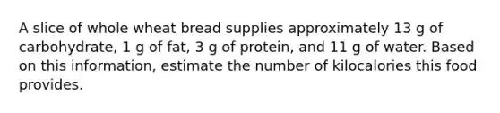 A slice of whole wheat bread supplies approximately 13 g of carbohydrate, 1 g of fat, 3 g of protein, and 11 g of water. Based on this information, estimate the number of kilocalories this food provides.