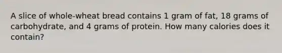 A slice of whole-wheat bread contains 1 gram of fat, 18 grams of carbohydrate, and 4 grams of protein. How many calories does it contain?