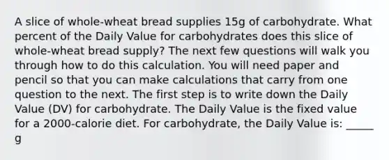 A slice of whole-wheat bread supplies 15g of carbohydrate. What percent of the Daily Value for carbohydrates does this slice of whole-wheat bread supply? The next few questions will walk you through how to do this calculation. You will need paper and pencil so that you can make calculations that carry from one question to the next. The first step is to write down the Daily Value (DV) for carbohydrate. The Daily Value is the fixed value for a 2000-calorie diet. For carbohydrate, the Daily Value is: _____ g