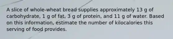 A slice of whole-wheat bread supplies approximately 13 g of carbohydrate, 1 g of fat, 3 g of protein, and 11 g of water. Based on this information, estimate the number of kilocalories this serving of food provides.