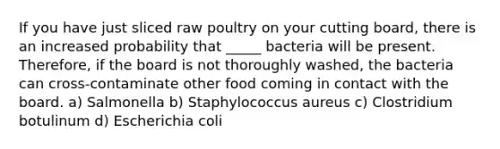 If you have just sliced raw poultry on your cutting board, there is an increased probability that _____ bacteria will be present. Therefore, if the board is not thoroughly washed, the bacteria can cross-contaminate other food coming in contact with the board. a) Salmonella b) Staphylococcus aureus c) Clostridium botulinum d) Escherichia coli