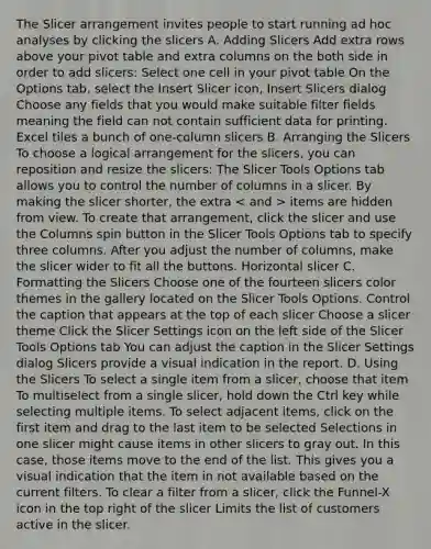 The Slicer arrangement invites people to start running ad hoc analyses by clicking the slicers A. Adding Slicers Add extra rows above your pivot table and extra columns on the both side in order to add slicers: Select one cell in your pivot table On the Options tab, select the Insert Slicer icon, Insert Slicers dialog Choose any fields that you would make suitable filter fields meaning the field can not contain sufficient data for printing. Excel tiles a bunch of one-column slicers B. Arranging the Slicers To choose a logical arrangement for the slicers, you can reposition and resize the slicers: The Slicer Tools Options tab allows you to control the number of columns in a slicer. By making the slicer shorter, the extra items are hidden from view. To create that arrangement, click the slicer and use the Columns spin button in the Slicer Tools Options tab to specify three columns. After you adjust the number of columns, make the slicer wider to fit all the buttons. Horizontal slicer C. Formatting the Slicers Choose one of the fourteen slicers color themes in the gallery located on the Slicer Tools Options. Control the caption that appears at the top of each slicer Choose a slicer theme Click the Slicer Settings icon on the left side of the Slicer Tools Options tab You can adjust the caption in the Slicer Settings dialog Slicers provide a visual indication in the report. D. Using the Slicers To select a single item from a slicer, choose that item To multiselect from a single slicer, hold down the Ctrl key while selecting multiple items. To select adjacent items, click on the first item and drag to the last item to be selected Selections in one slicer might cause items in other slicers to gray out. In this case, those items move to the end of the list. This gives you a visual indication that the item in not available based on the current filters. To clear a filter from a slicer, click the Funnel-X icon in the top right of the slicer Limits the list of customers active in the slicer.