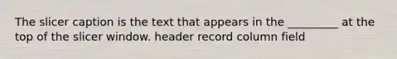 The slicer caption is the text that appears in the _________ at the top of the slicer window. header record column field