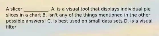 A slicer ___________. A. is a visual tool that displays individual pie slices in a chart B. isn't any of the things mentioned in the other possible answers! C. is best used on small data sets D. is a visual filter