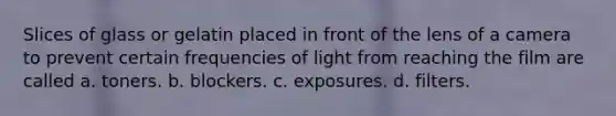 Slices of glass or gelatin placed in front of the lens of a camera to prevent certain frequencies of light from reaching the film are called a. toners. b. blockers. c. exposures. d. filters.