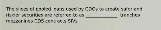 The slices of pooled loans used by CDOs to create safer and riskier securities are referred to as ______________. tranches mezzanines CDS contracts SIVs