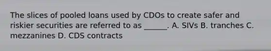 The slices of pooled loans used by CDOs to create safer and riskier securities are referred to as ______. A. SIVs B. tranches C. mezzanines D. CDS contracts