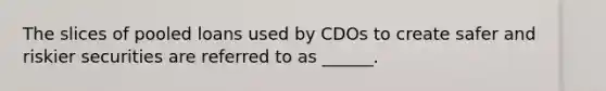 The slices of pooled loans used by CDOs to create safer and riskier securities are referred to as ______.