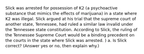 Slick was arrested for possession of K2 (a psychoactive substance that mimics the effects of marijuana) in a state where K2 was illegal. Slick argued at his trial that the supreme court of another state, Tennessee, had ruled a similar law invalid under the Tennessee state constitution. According to Slick, the ruling of the Tennessee Supreme Court would be a binding precedent on the courts in the state where Slick was arrested. ) a. Is Slick correct? (Answer yes or no, then explain why.)