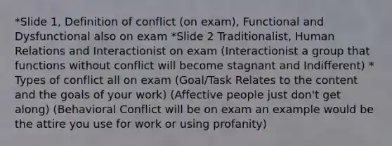 *Slide 1, Definition of conflict (on exam), Functional and Dysfunctional also on exam *Slide 2 Traditionalist, Human Relations and Interactionist on exam (Interactionist a group that functions without conflict will become stagnant and Indifferent) * Types of conflict all on exam (Goal/Task Relates to the content and the goals of your work) (Affective people just don't get along) (Behavioral Conflict will be on exam an example would be the attire you use for work or using profanity)