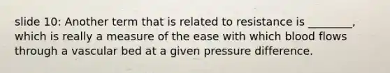 slide 10: Another term that is related to resistance is ________, which is really a measure of the ease with which blood flows through a vascular bed at a given pressure difference.