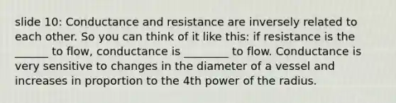 slide 10: Conductance and resistance are inversely related to each other. So you can think of it like this: if resistance is the ______ to flow, conductance is ________ to flow. Conductance is very sensitive to changes in the diameter of a vessel and increases in proportion to the 4th power of the radius.