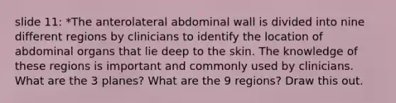 slide 11: *The anterolateral abdominal wall is divided into nine different regions by clinicians to identify the location of abdominal organs that lie deep to the skin. The knowledge of these regions is important and commonly used by clinicians. What are the 3 planes? What are the 9 regions? Draw this out.