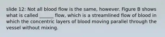 slide 12: Not all blood flow is the same, however. Figure B shows what is called ______ flow, which is a streamlined flow of blood in which the concentric layers of blood moving parallel through the vessel without mixing.